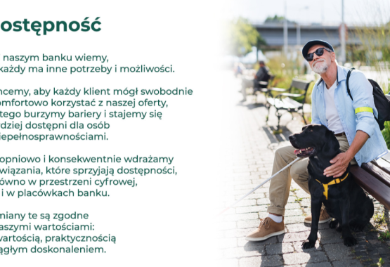 W naszym banku wiemy, że każdy ma inne potrzeby i możliwości. Chcemy, aby każdy klient mógł swobodnie i komfortowo korzystać z naszej oferty, dlatego burzymy bariery i stajemy się bardziej dostępni dla osób z niepełnosprawnościami. Stopniowo i konsekwentnie wdrażamy rozwiązania, które sprzyjają dostępności, zarówno w przestrzeni cyfrowej, jak i w placówkach banku. Zmiany te są zgodne z naszymi wartościami: otwartością, praktycznością i ciągłym doskonaleniem. 
